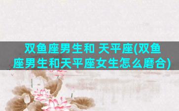 双鱼座男生和 天平座(双鱼座男生和天平座女生怎么磨合)
